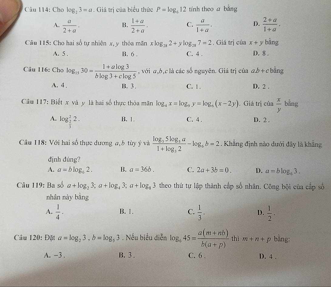 Cho log _23=a. Giá trị của biểu thức P=log _612 tính theo a bằng
A.  a/2+a .  (1+a)/2+a .  a/1+a .  (2+a)/1+a .
B.
C.
D.
Câu 115: Cho hai số tự nhiên x, y thỏa mãn xlog _282+ylog _287=2. Giá trị của x+y bằng
A. 5 . B. 6 . C. 4 . D. 8 .
Câu 116: Cho log _1530= (1+alog 3)/blog 3+clog 5  , với a,b,c là các số nguyên. Giá trị của ab+c bằng
A. 4 . B. 3 . C. 1. D. 2 .
Câu 117: Biết x và y là hai số thực thỏa mãn log _4x=log _9y=log _6(x-2y). Giá trị của  x/y  bằng
A. log _ 2/3 ^22. B. 1. C. 4 . D. 2 .
Câu 118: Với hai số thực dương a,b tùy ý và frac log _35log _5a1+log _32-log _6b=2. Khẳng định nào dưới đây là khẳng
định đúng?
A. a=blog _62. B. a=36b. C. 2a+3b=0. D. a=blog _63.
Câu 119: Ba số a+log _23;a+log _43;a+log _83 theo thứ tự lập thành cấp số nhân. Công bội của cấp số
nhân này bằng
A.  1/4 . B. 1. C.  1/3 . D.  1/2 .
Câu 120: Đặt a=log _23,b=log _53. Nếu biểu diễn log _645= (a(m+nb))/b(a+p)  thì m+n+p bằng:
A. -3 . B. 3 . C. 6 . D. 4 .