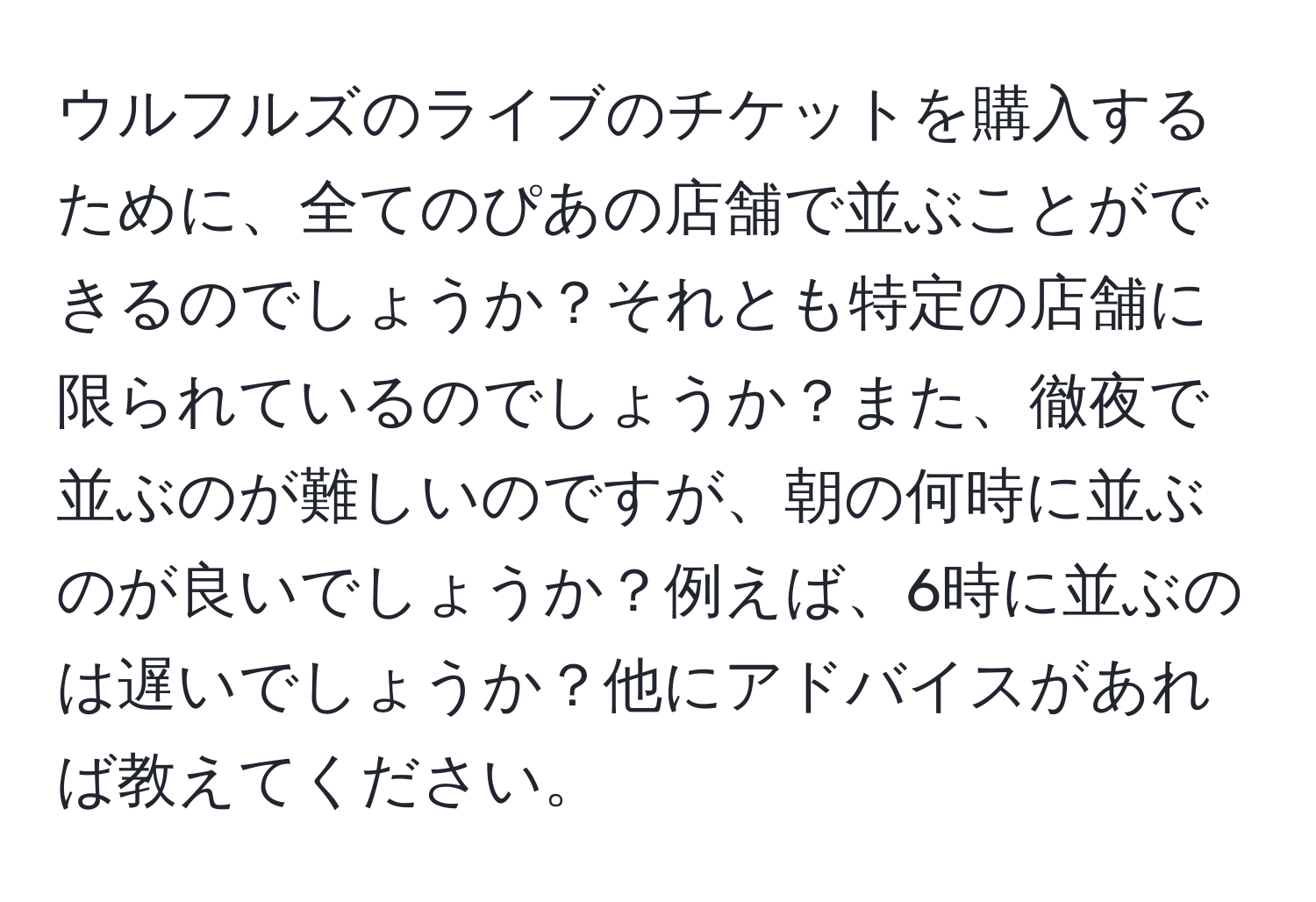 ウルフルズのライブのチケットを購入するために、全てのぴあの店舗で並ぶことができるのでしょうか？それとも特定の店舗に限られているのでしょうか？また、徹夜で並ぶのが難しいのですが、朝の何時に並ぶのが良いでしょうか？例えば、6時に並ぶのは遅いでしょうか？他にアドバイスがあれば教えてください。