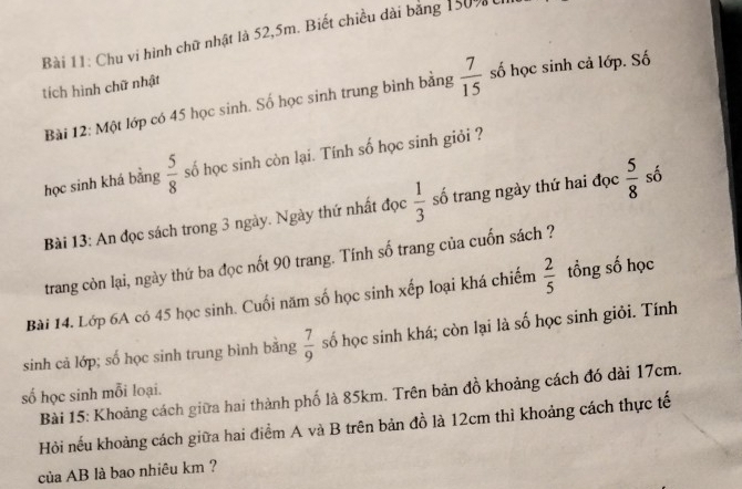 Chu vi hình chữ nhật là 52, 5m. Biết chiều dài bằng 150% t 
tích hình chữ nhật 
Bài 12: Một lớp có 45 học sinh. Số học sinh trung bình bằng  7/15  số học sinh cả lớp. Số 
học sinh khá bằng  5/8  số học sinh còn lại. Tính số học sinh giỏi ? 
Bài 13: An đọc sách trong 3 ngày. Ngày thứ nhất đọc  1/3  số trang ngày thứ hai đọc  5/8  số 
trang còn lại, ngày thứ ba đọc nốt 90 trang. Tính số trang của cuốn sách ? 
Bài 14. Lớp 6A có 45 học sinh. Cuối năm số học sinh xếp loại khá chiếm  2/5  tổng số học 
sinh cả lớp; số học sinh trung bình bằng  7/9  số học sinh khá; còn lại là số học sinh giỏi. Tính 
Bài 15: Khoảng cách giữa hai thành phố là 85km. Trên bản đồ khoảng cách đó dài 17cm. 
số học sinh mỗi loại. 
Hỏi nếu khoảng cách giữa hai điểm A và B trên bản đồ là 12cm thì khoảng cách thực tế 
của AB là bao nhiêu km ?