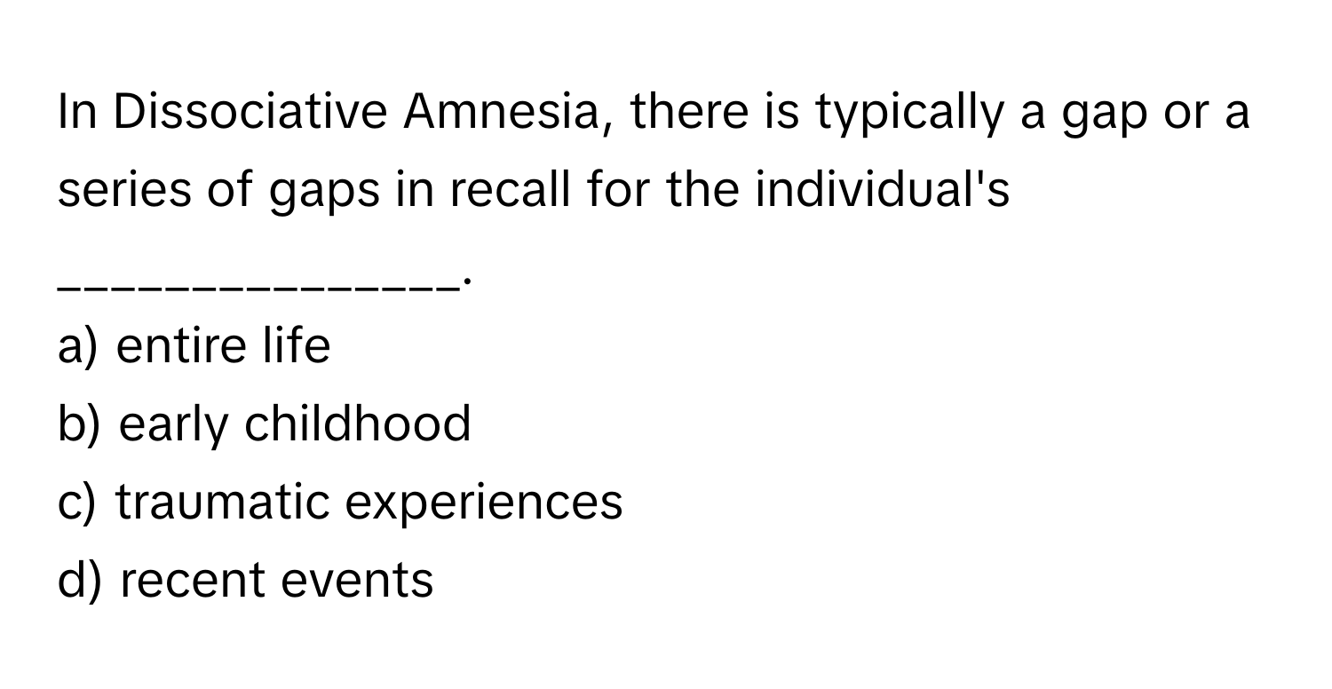 In Dissociative Amnesia, there is typically a gap or a series of gaps in recall for the individual's _______________.

a) entire life
b) early childhood
c) traumatic experiences
d) recent events