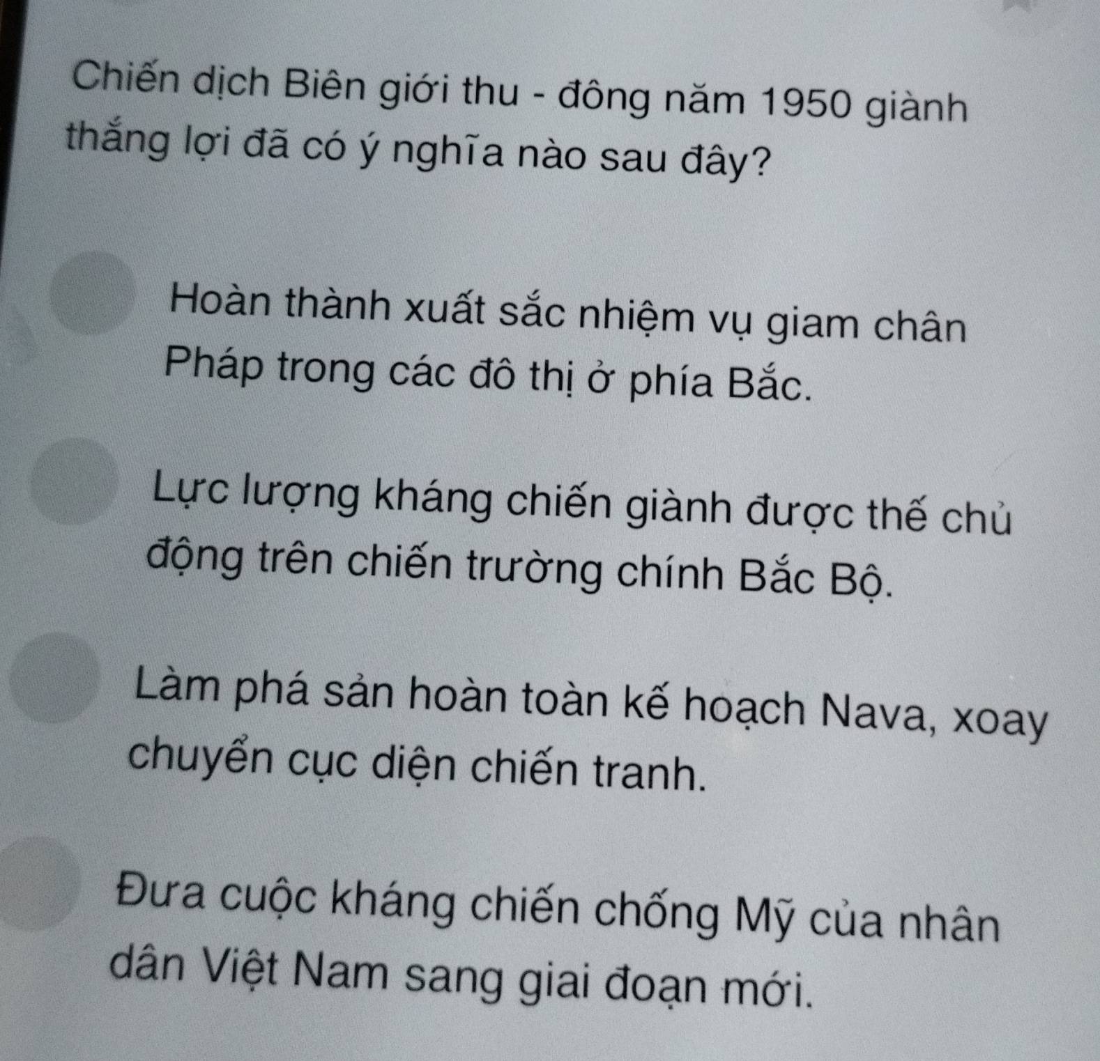 Chiến dịch Biên giới thu - đông năm 1950 giành
thắng lợi đã có ý nghĩa nào sau đây?
Hoàn thành xuất sắc nhiệm vụ giam chân
Pháp trong các đô thị ở phía Bắc.
Lực lượng kháng chiến giành được thế chủ
động trên chiến trường chính Bắc Bộ.
Làm phá sản hoàn toàn kế hoạch Nava, xoay
chuyển cục diện chiến tranh.
Đưa cuộc kháng chiến chống Mỹ của nhân
dân Việt Nam sang giai đoạn mới.