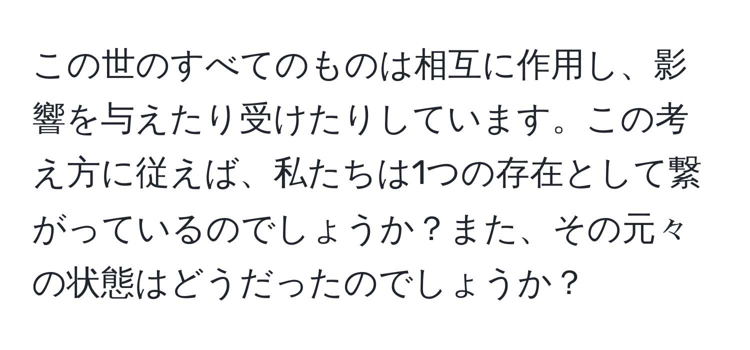 この世のすべてのものは相互に作用し、影響を与えたり受けたりしています。この考え方に従えば、私たちは1つの存在として繋がっているのでしょうか？また、その元々の状態はどうだったのでしょうか？