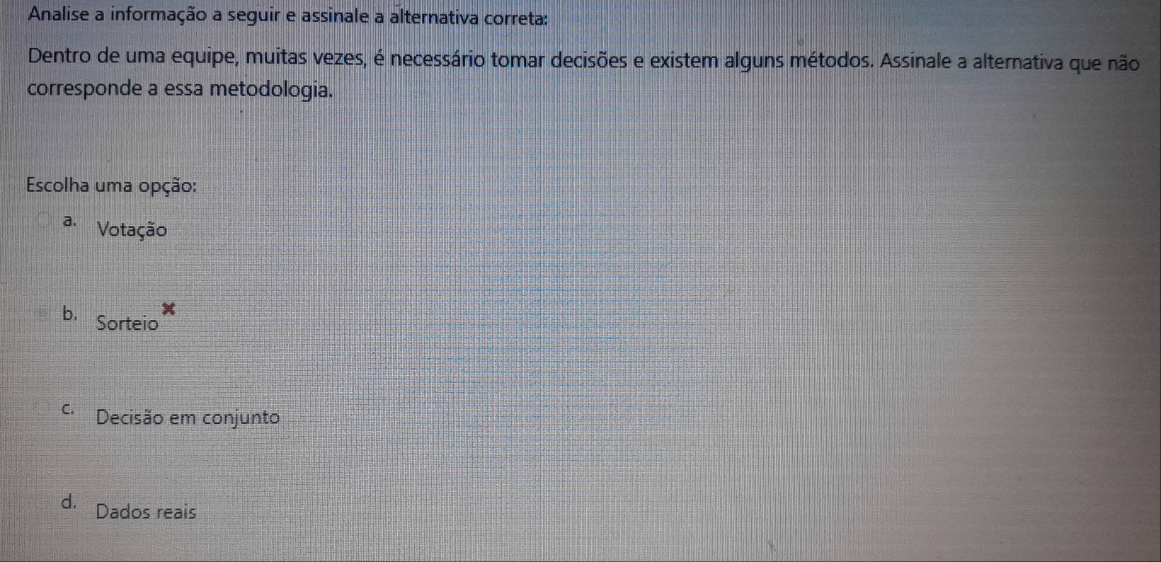 Analise a informação a seguir e assinale a alternativa correta:
Dentro de uma equipe, muitas vezes, é necessário tomar decisões e existem alguns métodos. Assinale a alternativa que não
corresponde a essa metodologia.
Escolha uma opção:
a. Votação
b. Sorteio
C Decisão em conjunto
d. Dados reais