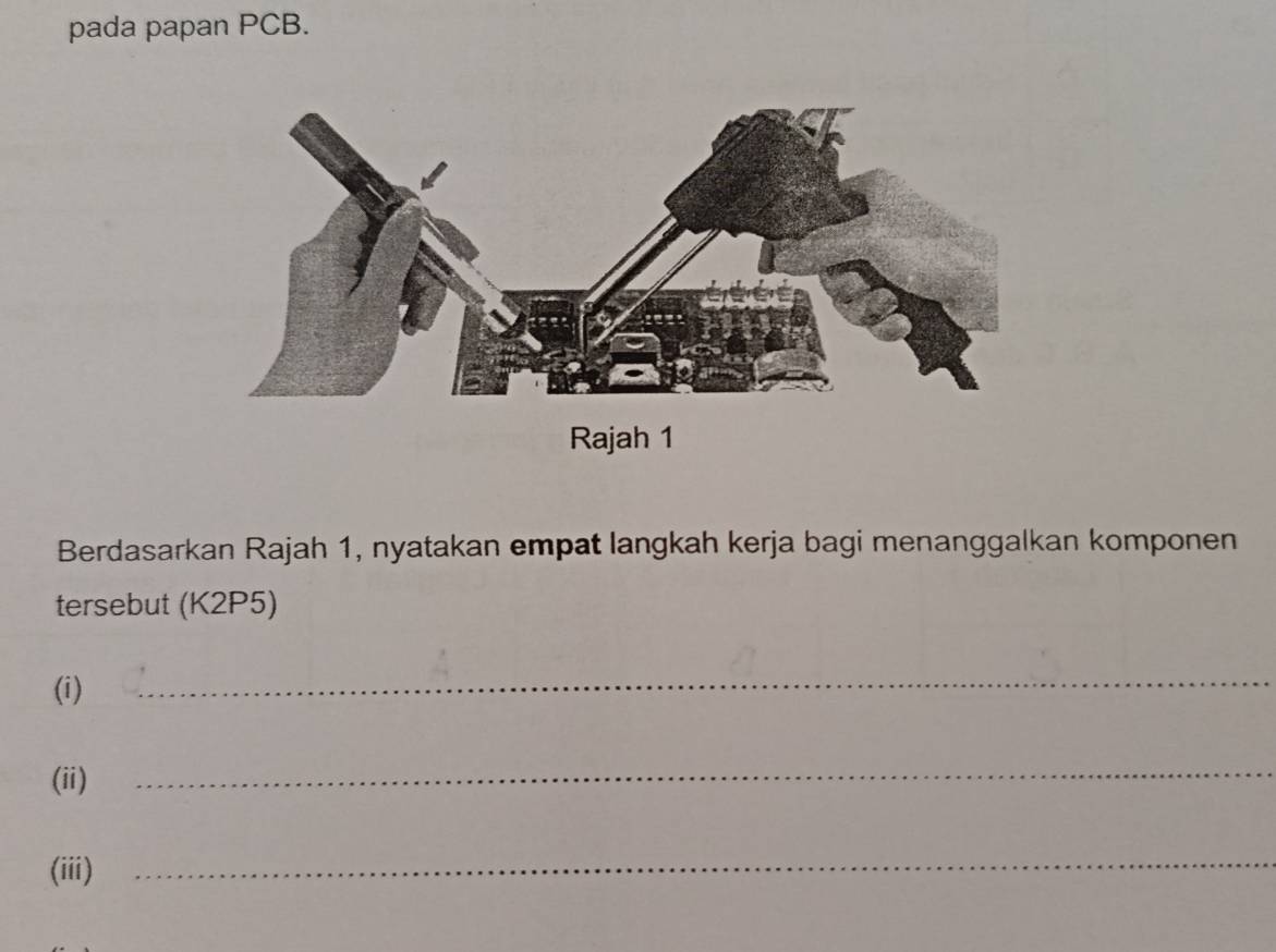 pada papan PCB. 
Rajah 1 
Berdasarkan Rajah 1, nyatakan empat langkah kerja bagi menanggalkan komponen 
tersebut (K2P5) 
(i) 
_ 
(ii) 
_ 
(iii) 
_