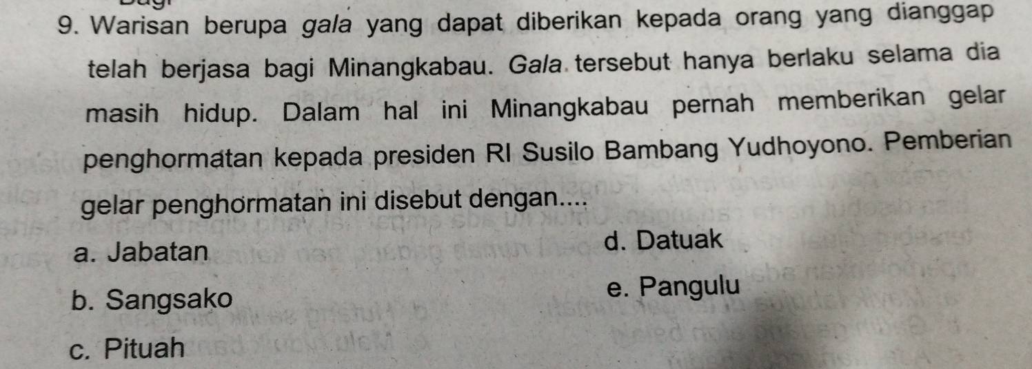 Warisan berupa gala yang dapat diberikan kepada orang yang dianggap
telah berjasa bagi Minangkabau. Ga/a tersebut hanya berlaku selama dia
masih hidup. Dalam hal ini Minangkabau pernah memberikan gelar
penghormatan kepada presiden RI Susilo Bambang Yudhoyono. Pemberian
gelar penghörmatan ini disebut dengan....
a. Jabatan
d. Datuak
b. Sangsako e. Pangulu
c. Pituah