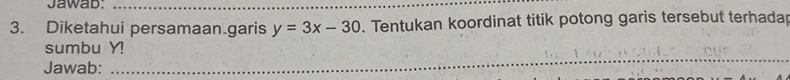 Jawab:_ 
3. Diketahui persamaan garis y=3x-30. Tentukan koordinat titik potong garis tersebut terhadar 
_ 
_ 
_ 
sumbu Y! 
Jawab: