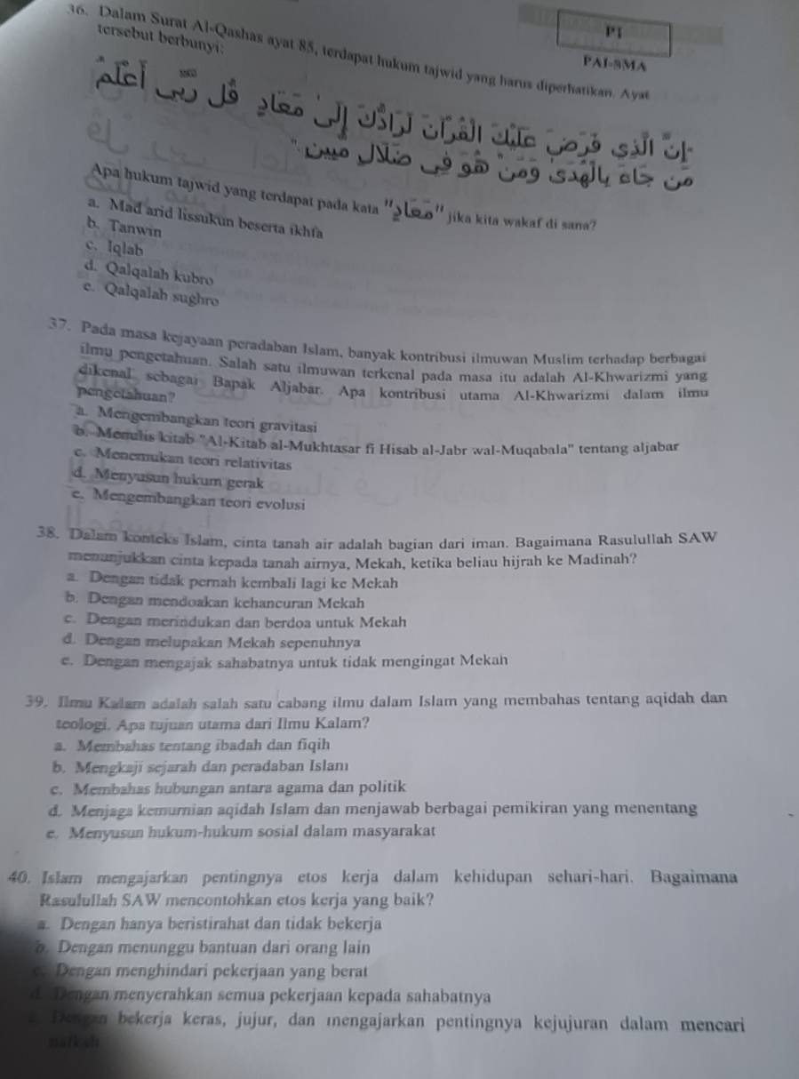 P1
tersebut berbunyi:
36. Dalam Surat Al-Qashas ayat 85, terdapat hukum tajwid yang harus diperhatikan ya
PAI-8MA
  
Apa hukum tajwid yang terdapat pada kata ''
a. Mad arid lissukun beserta ikhfa
jika kita wakaf di sana ?
b. Tanwin
c. Iqlab
d. Qalqalah kubro
c. Qalqalah sughro
37. Pada masa kejayaan peradaban Islam, banyak kontribusi ilmuwan Muslim terhadap berbagai
ilmu pengetahuan. Salah satu ilmuwan terkenal pada masa itu adalah Al-Khwarizmi yang
dikenal sebagai Bapak Aljabar. Apa kontribusi utama Al-Khwarizmi dalam ilmu
pengetahuan?
a. Mengembangkan teori gravitasi
b. Menulis kitab "Al-Kitab al-Mukhtasar fi Hisab al-Jabr wal-Muqabala" tentang aljabar
c. Menemukan teori relativitas
d. Menyusun hukum gerak
e. Mengembangkan teori evolusi
38. Dalam konteks Islam, cinta tanah air adalah bagian dari iman. Bagaimana Rasulullah SAW
menanjukkan cinta kepada tanah airnya, Mekah, ketika beliau hijrah ke Madinah?
a. Dengan tidak pernah kembali lagi ke Mekah
b. Dengan mendoakan kehancuran Mekah
c. Dengan merindukan dan berdoa untuk Mekah
d. Dengan melupakan Mekah sepenuhnya
e. Dengan mengajak sahabatnya untuk tidak mengingat Mekah
39. Ilmu Kalam adalah salah satu cabang ilmu dalam Islam yang membahas tentang aqidah dan
teologi. Apa tujuan utama dari Ilmu Kalam?
a. Membahas tentang ibadah dan fiqih
b. Mengkaji sejarah dan peradaban Islanı
c. Membahas hubungan antara agama dan politik
d. Menjaga kemurnian aqidah Islam dan menjawab berbagai pemikiran yang menentang
e. Menyusun hukum-hukum sosial dalam masyarakat
40. Islam mengajarkan pentingnya etos kerja dalam kehidupan sehari-hari. Bagaimana
Rasulullah SAW mencontohkan etos kerja yang baik?
a. Dengan hanya beristirahat dan tidak bekerja
b. Dengan menunggu bantuan dari orang lain
e. Dengan menghindari pekerjaan yang berat
d. Dengan menyerahkan semua pekerjaan kepada sahabatnya
s Dengan bekerja keras, jujur, dan ıengajarkan pentingnya kejujuran dalam mencari
natk sh