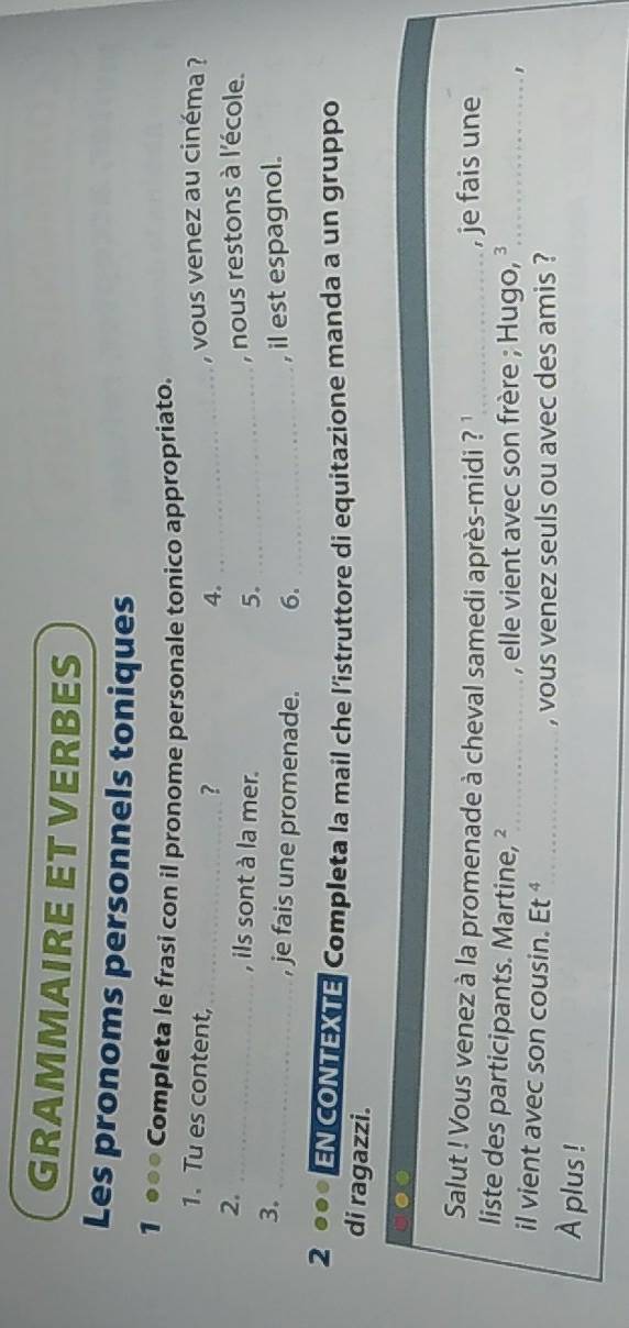 GRAMMAIRE ET VERBES 
Les pronoms personnels toniques 
1 ●●● Completa le frasi con il pronome personale tonico appropriato. 
1.Tu es content, , vous venez au cinéma ? 
_? 
4._ 
2._ 
, ils sont à la mer. 5. _, nous restons à l'école. 
3. 
_, je fais une promenade. 6._ 
, il est espagnol. 
2 ●●● EN CONTEXTE Completa la mail che l’istruttore di equitazione manda a un gruppo 
di ragazzi. 
Salut ! Vous venez à la promenade à cheval samedi après-midi ? '_ , je fais une 
liste des participants. Martine, ²_ 
, elle vient avec son frère ; Hugo, ³ _ 
' 
il vient avec son cousin. Et^4 _ 
, vous venez seuls ou avec des amis ? 
À plus !