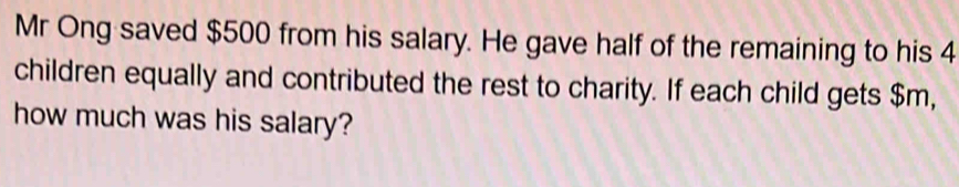 Mr Ong saved $500 from his salary. He gave half of the remaining to his 4
children equally and contributed the rest to charity. If each child gets $m, 
how much was his salary?