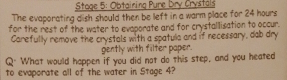 Stage 5: Obtaining Pure Dry Crystals 
The evaporating dish should then be left in a warm place for 24 hours
for the rest of the water to evaporate and for crystallisation to occur. 
Carefully remove the crystals with a spatula and if necessary, dab dry 
gently with filter paper. 
Q' What would happen if you did not do this step, and you heated 
to evaporate all of the water in Stage 4?