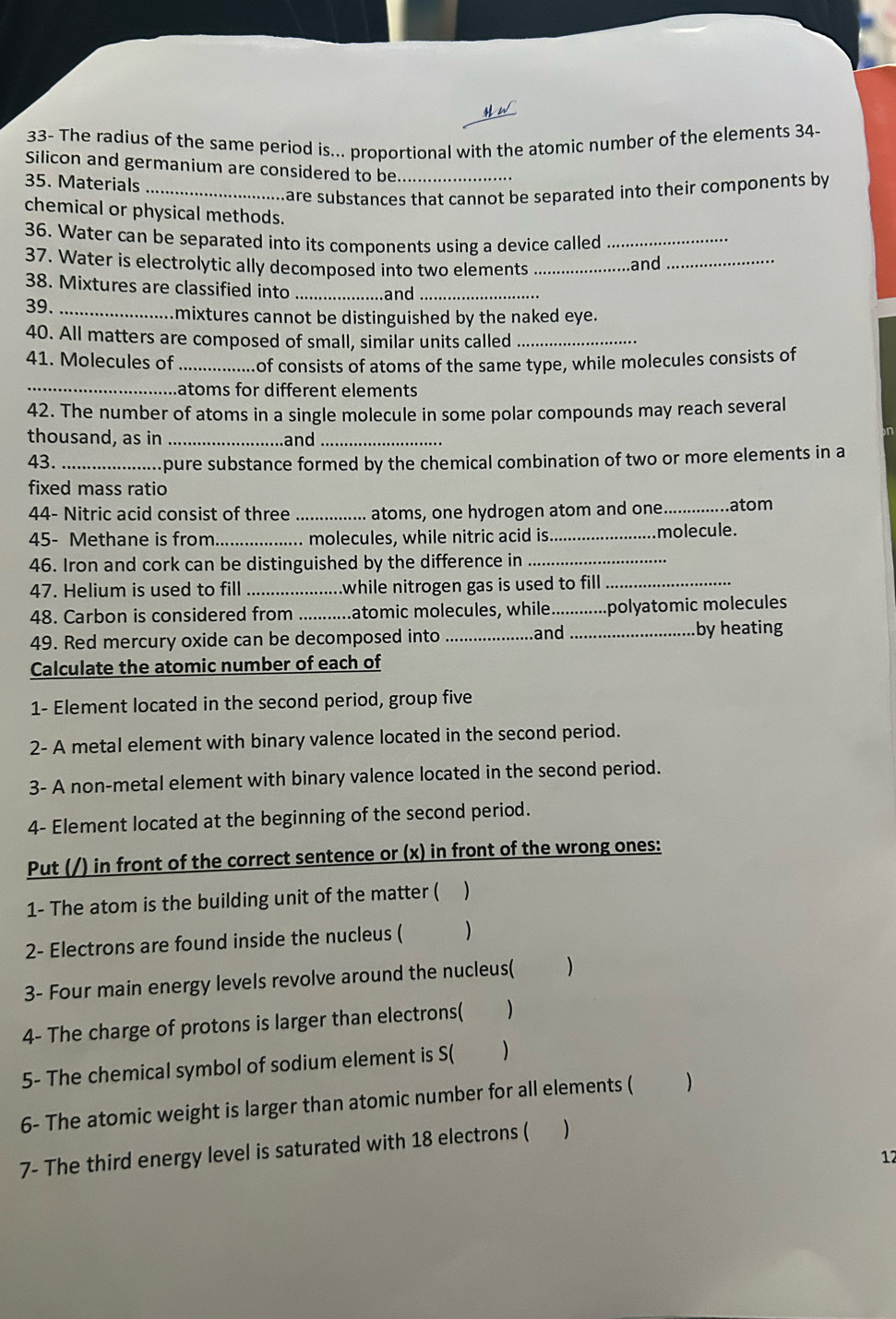 33- The radius of the same period is... proportional with the atomic number of the elements 34- 
Silicon and germanium are considered to be_ 
35. Materials_ 
mare substances that cannot be separated into their components by 
chemical or physical methods. 
36. Water can be separated into its components using a device called_ 
37. Water is electrolytic ally decomposed into two elements_ 
and 
_ 
38. Mixtures are classified into _and_ 
39. _.mixtures cannot be distinguished by the naked eye. 
40. All matters are composed of small, similar units called_ 
41. Molecules of _of consists of atoms of the same type, while molecules consists of 
_atoms for different elements 
42. The number of atoms in a single molecule in some polar compounds may reach several 
thousand, as in _and_ 
43._ 
pure substance formed by the chemical combination of two or more elements in a 
fixed mass ratio 
44- Nitric acid consist of three _atoms, one hydrogen atom and one _atom 
45- Methane is from _molecules, while nitric acid is._ molecule. 
46. Iron and cork can be distinguished by the difference in_ 
47. Helium is used to fill _while nitrogen gas is used to fill_ 
48. Carbon is considered from_ atomic molecules, while_ polyatomic molecules 
49. Red mercury oxide can be decomposed into _and _by heating 
Calculate the atomic number of each of 
1- Element located in the second period, group five 
2- A metal element with binary valence located in the second period. 
3- A non-metal element with binary valence located in the second period. 
4- Element located at the beginning of the second period. 
Put (/) in front of the correct sentence or (x) in front of the wrong ones: 
1- The atom is the building unit of the matter ( ) 
2- Electrons are found inside the nucleus ( ) 
3- Four main energy levels revolve around the nucleus( ) 
4- The charge of protons is larger than electrons( ) 
5- The chemical symbol of sodium element is S(  
6- The atomic weight is larger than atomic number for all elements ( ) 
7- The third energy level is saturated with 18 electrons (  
12