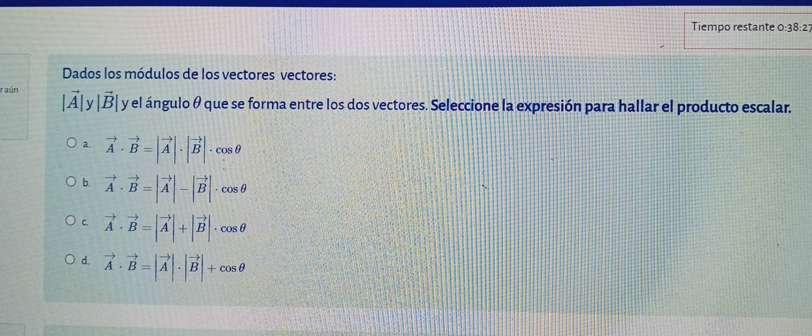 Tiempo restante 0 :38:2 
Dados los módulos de los vectores vectores:
raún
|vector A|y|vector B| y el ángulo θ que se forma entre los dos vectores. Seleccione la expresión para hallar el producto escalar.
a. vector A· vector B=|vector A|· |vector B|· cos θ
b. vector A· vector B=|vector A|-|vector B|· cos θ
C. vector A· vector B=|vector A|+|vector B|· cos θ
d. vector A· vector B=|vector A|· |vector B|+cos θ