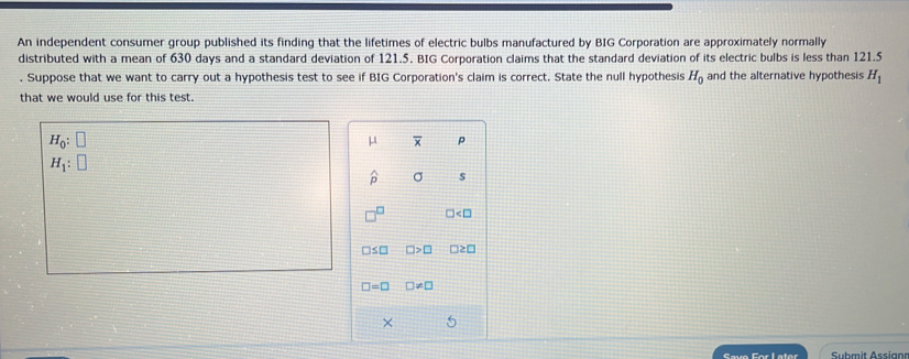 An independent consumer group published its finding that the lifetimes of electric bulbs manufactured by BIG Corporation are approximately normally 
distributed with a mean of 630 days and a standard deviation of 121.5. BIG Corporation claims that the standard deviation of its electric bulbs is less than 121.5. Suppose that we want to carry out a hypothesis test to see if BIG Corporation's claim is correct. State the null hypothesis H_0 and the alternative hypothesis H_1
that we would use for this test.
H_0:□
μ overline x p
H_1:□
widehat p σ S
□^(□) ∠ □
□ ≤ □ □ >□ □ ≥ □
□ =□ □ != □
× 
Save For Later Submit Assian