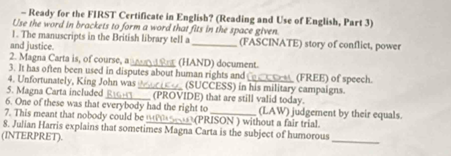 Ready for the FIRST Certificate in English? (Reading and Use of English, Part 3) 
Use the word in brackets to form a word that fits in the space given 
1. The manuscripts in the British library tell a _(FASCINATE) story of conflict, power 
and justice. 
2. Magna Carta is, of course, a_ (HAND) document. 
3. It has often been used in disputes about human rights and (FREE) of speech. 
4. Unfortunately, King John was_ (SUCCESS) in his military campaigns. 
5. Magna Carta included _(PROVIDE) that are still valid today. 
6. One of these was that everybody had the right to (LAW) judgement by their equals. 
7. This meant that nobody could be (PRISON ) without a fair trial. 
8. Julian Harris explains that sometimes Magna Carta is the subject of humorous 
(INTERPRET). 
_