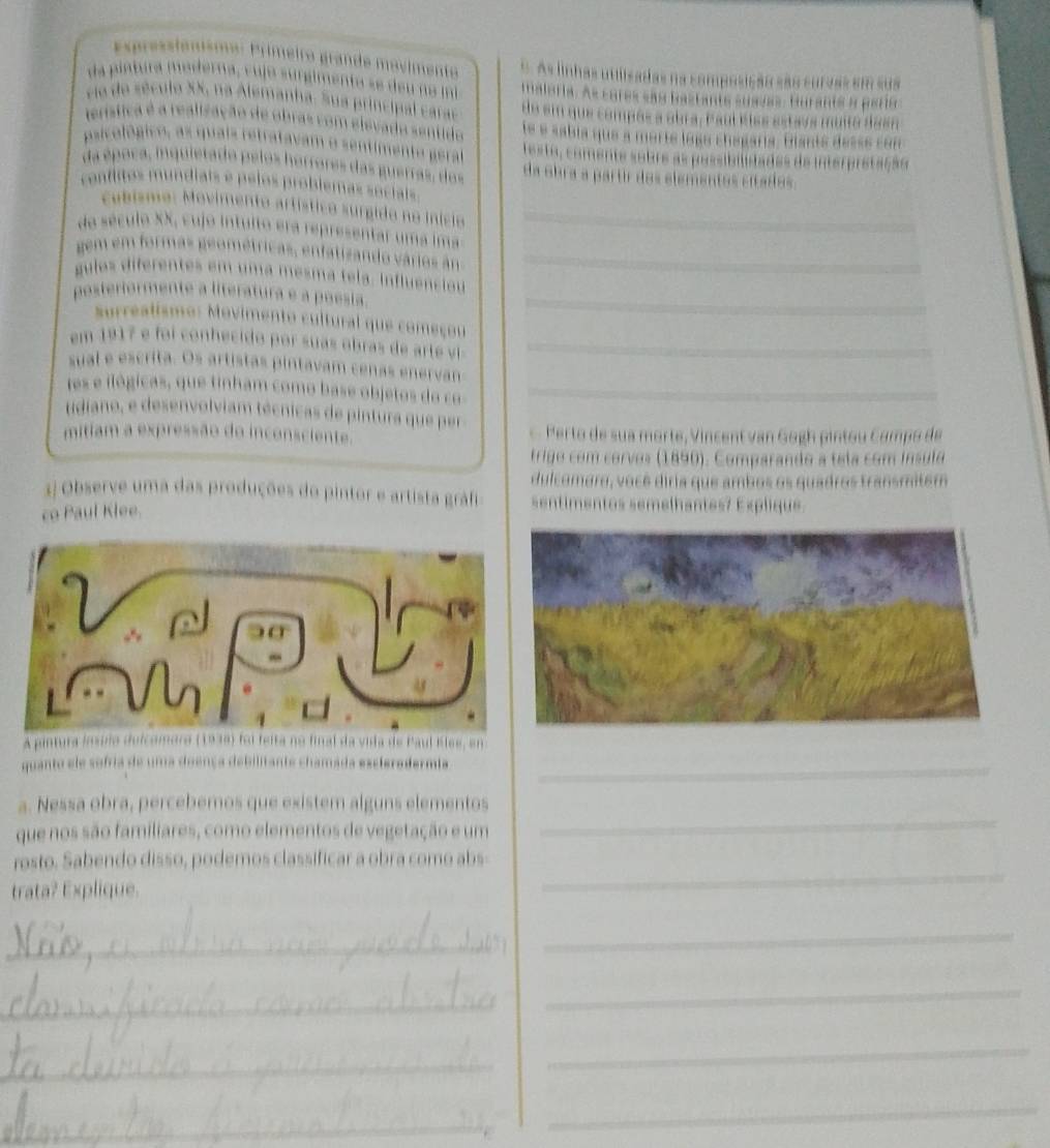 pressionismo: Primeiro grande movimento  As linhas utilisadas na composição são suraas em  s s
da pintura maderna, v ujo surgimenta se de u  no m maleria. As cores são bastants suavas, Buranta a pera
ca de século XX, na Alemanha. Sua principal caras de em que compós a abra, Paul éíss estavs muita dasn
henística é a realização de obras com elevado sentido le e sabía que a morté logó chegaría. Gianté desse con
teste, comente sobre as pessibilidades de interpretação
da obra a partr dos elementos citados.
_
da século XX, cujo intuito era representar uma ima
gem em formas geométricas, enfatizando vários ân_
gulos diferentes em uma mesma tela. Influencióu
_
posteriormente a literatura e a poesia._
surrealismo: Movimento cultural que começou
em 1917 e foi conhecido por suas obras de arte vi_
_
sual e escrita. Os artistas pintavam cenas enervan
tes e ilógicas, que tinham como base objetos do co
udiano, e desenvolviam técnicas de pintura que pe
mitiam a expressão do inconsciente.    erto de sua morte, V incent van Gogh pinto u C amp o de
trigo com corvos (1890). Comparando a tela com ínsulo
dulcomaro, você diria que ambos os quadros transmitem
3j Observe uma das produções do pintor e artista gráfi timentos semelhantes7 Explique.
co Paul Klee.
A pintura ínsplo dulcomoro (1939) foi felta no final da vida de Paul Eles, en
quanto ele sofria de uma doença debilitante chamada escleredermia_
_
a. Nessa obra, percebemos que existem alguns elementos
que nos são familiares, como elementos de vegetação e um
_
rosto. Sabendo disso, podemos classificar a obra como abs
trata? Explique.
_
_
_
_
_
_
_
_