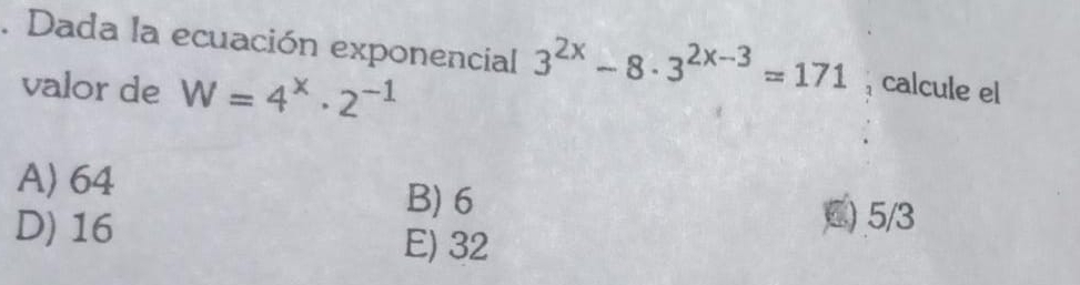 Dada la ecuación exponencial 3^(2x)-8· 3^(2x-3)=171 , calcule el
valor de W=4^x· 2^(-1)
A) 64 B) 6
D) 16
C) 5/3
E) 32