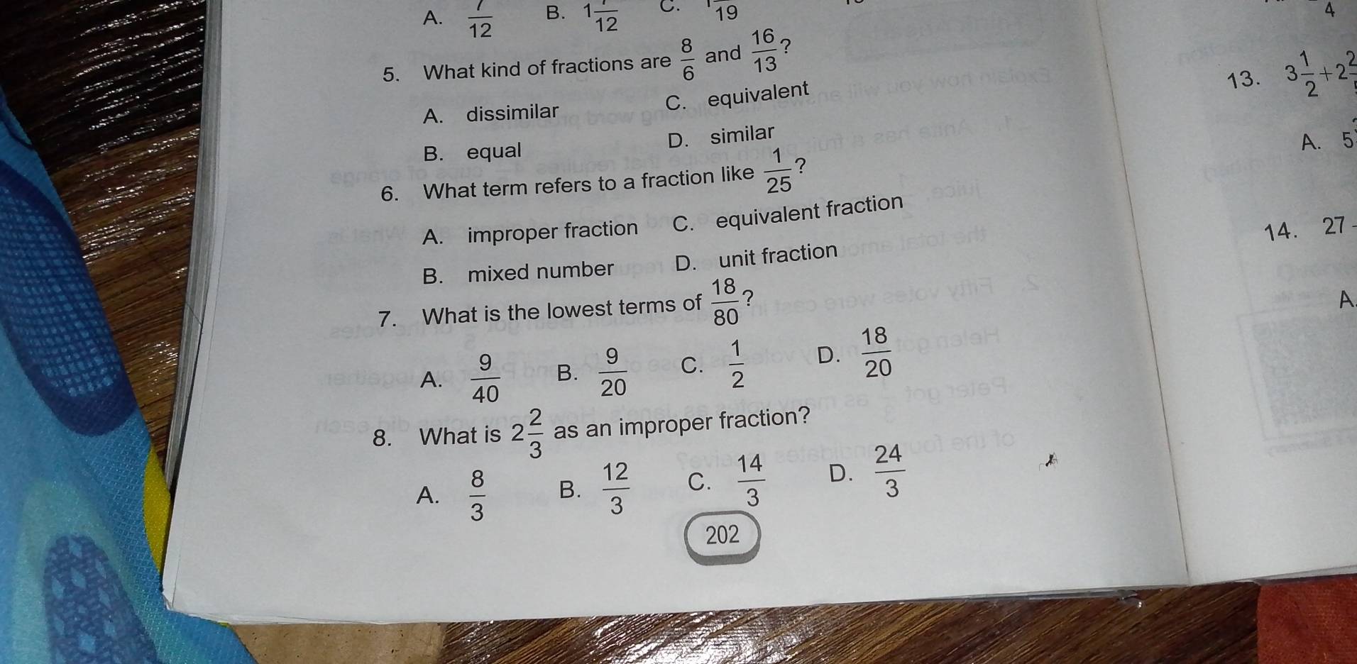 A.  7/12  B. 1 1/12  C. 1frac 19
D. 
5. What kind of fractions are  8/6  and  16/13  ?
A. dissimilar
C. equivalent 13. 3 1/2 +2 2/t 
B. equal D. similar
6. What term refers to a fraction like  1/25  A. 5
A. improper fraction C. equivalent fraction
14. 27
B. mixed number D. unit fraction
7. What is the lowest terms of  18/80  ？
A
A.  9/40  B.  9/20  C.  1/2  D.  18/20 
8. What is 2 2/3  as an improper fraction?
A.  8/3  B.  12/3  C.  14/3  D.  24/3 
202