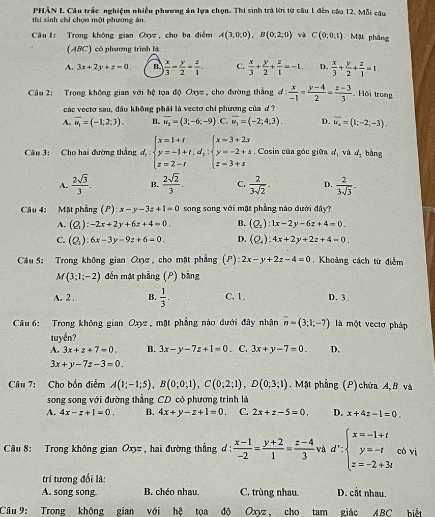 PHÀN I. Câu trắc nghiệm nhiều phương án lựa chọn. Thí sinh trả lời từ câu 1 đến câu 12. Mỗi câu
thí sinh chỉ chọn một phương án.
Câu 1: Trong không gian Oxyz, cho ba điểm A(3;0;0),B(0;2;0) và C(0;0;1) Mặt phẳng
(ABC) có phương trình là:
A. 3x+2y+z=0. B.  x/3 = y/2 = z/1 . C.  x/3 + y/2 + z/1 =-1. D.  x/3 + y/2 + z/1 =1.
Câu 2: Trong không gian với hệ tọa độ Oxyz , cho đường thẳng ơ:  x/-1 = (y-4)/2 = (z-3)/3  Hỏi trong
các vectơ sau, đầu không phải là vectơ chỉ phương của ơ ?
A. overline u_1=(-1;2;3). B. overline u_2=(3;-6;-9) .C. overline u_3=(-2;4;3). D. overline u_4=(1;-2;-3).
Câu 3: Cho hai đường thẳng d_1:beginarrayl x=1+t y=-1+t,d_2:beginarrayl x=3+2s y=-2+s z=3+sendarray.. Cosin của góc giữa d_1 và d_2 bàng
A.  2sqrt(3)/3 .  2sqrt(2)/3 . C.  2/3sqrt(2) . D.  2/3sqrt(3) .
B.
Câu 4: Mặt phẳng (P): x-y-3z+1=0 song song với mặt phẳng nào dưới đây?
A. (Q_1):-2x+2y+6z+4=0. B. (Q_2):1x-2y-6z+4=0.
C. (Q_3):6x-3y-9z+6=0. D. (Q_4):4x+2y+2z+4=0.
Câu 5: Trong không gian Oxyz, cho mặt phẳng (P): 2x-y+2z-4=0. Khoảng cách từ điểm
M(3;1;-2) đến mặt phẳng (P) bằng
A. 2 . B.  1/3 . C. 1. D. 3.
Câu 6: Trong không gian Oxyz , mặt phẳng nào dưới đây nhận vector n=(3;1;-7) là một vectơ pháp
tuyển?
A. 3x+z+7=0. B. 3x-y-7z+1=0. C. 3x+y-7=0. D.
3x+y-7z-3=0
Câu 7: Cho bốn điểm A(1;-1;5),B(0;0;1),C(0;2;1),D(0;3;1). Mặt phẳng (P) chứa A, B và
song song với đường thằng CD có phương trình là
A. 4x-z+1=0. B. 4x+y-z+1=0. C. 2x+z-5=0. D. x+4z-1=0.
Câu 8: Trong không gian Oxyz , hai đường thẳng d :  (x-1)/-2 = (y+2)/1 = (z-4)/3  và d∵ beginarrayl x=-1+t y=-t z=-2+3tendarray. có vị
trí tương đối là:
A. song song. B. chéo nhau. C. trùng nhau. D. cắt nhau.
Câu 9: Trong không gian với hệ tọa độ Oxyz, cho tam giác ABC biết