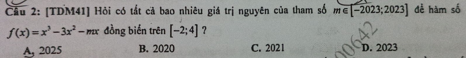 [TDM41] Hỏi có tất cả bao nhiêu giá trị nguyên của tham số m∈ [-2023;2023] để hàm số
f(x)=x^3-3x^2-mx đồng biến trên [-2;4] ？
A, 2025 B. 2020 C. 2021 D. 2023
