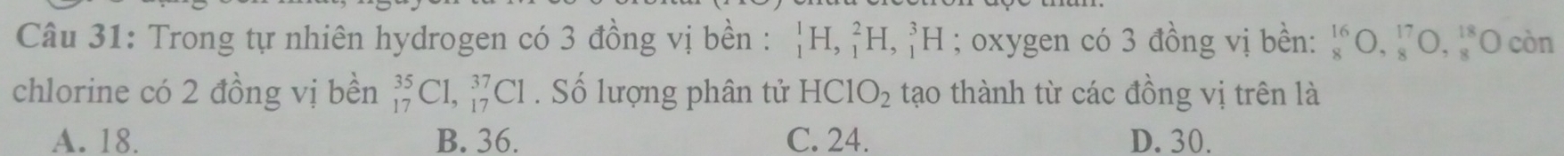 Trong tự nhiên hydrogen có 3 đồng vị bền : _1^(1H, _1^2H, _1^3H; oxygen có 3 đồng vị bền: beginarray)r 16 8endarray O,beginarrayr 17 8endarray O,beginarrayr 18 8endarray (C còn
chlorine có 2 đồng vị bền _(17)^(35)C1, _(17)^(37)C1. Số lượng phân tử HCIO_2 tạo thành từ các đồng vị trên là
A. 18. B. 36. C. 24. D. 30.