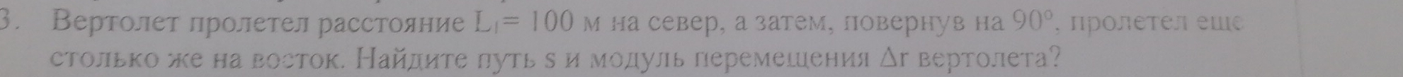 Вертолет лролетел расстояние L_1=100 м на север, а затем, повернув на 90° , ΠΡолеτел еще 
столькоже на восток. Найдите πуть δ и мοдуль перемешения △ r вертолета?