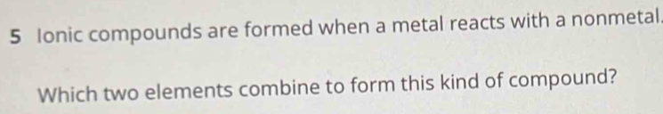 5 Ionic compounds are formed when a metal reacts with a nonmetal 
Which two elements combine to form this kind of compound?