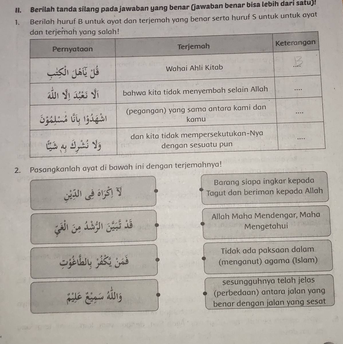 Berilah tanda silang pada jawaban yang benar (jawaban benar bisa lebih dari satu)! 
1. Berilah huruf B untuk ayat dan terjemah yang benar serta huruf S untuk untuk ayat 
2. Pasangkanlah ayat di bawah ini dengan terjemahnya! 
Barang siapa ingkar kepada 
Tagut dan beriman kepada Allah 
Allah Maha Mendengar, Maha 
Mengetahui 
Tidak ada paksaan dalam 
Siú ji jé (menganut) agama (Islam) 
sesungguhnya telah jelas 
jé zin ng (perbedaan) antara jalan yang 
benar dengan jalan yang sesat