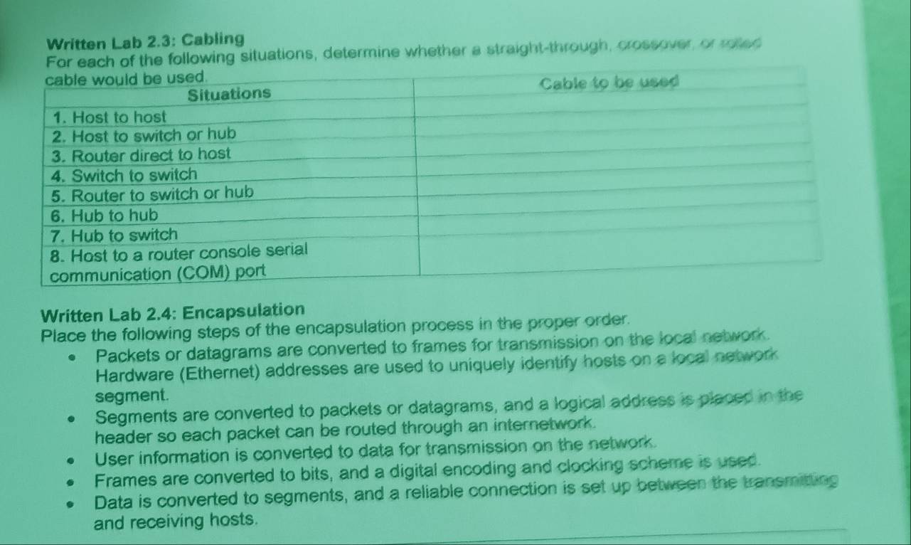 Written Lab 2.3: Cabling
e following situations, determine whether a straight-through, crossover, or roted
Written Lab 2.4: Encapsulation
Place the following steps of the encapsulation process in the proper order.
Packets or datagrams are converted to frames for transmission on the local network.
Hardware (Ethernet) addresses are used to uniquely identify hosts on a local network
segment.
Segments are converted to packets or datagrams, and a logical address is placed in the
header so each packet can be routed through an internetwork .
User information is converted to data for transmission on the network.
Frames are converted to bits, and a digital encoding and clocking scheme is used.
Data is converted to segments, and a reliable connection is set up between the transmiting
and receiving hosts.