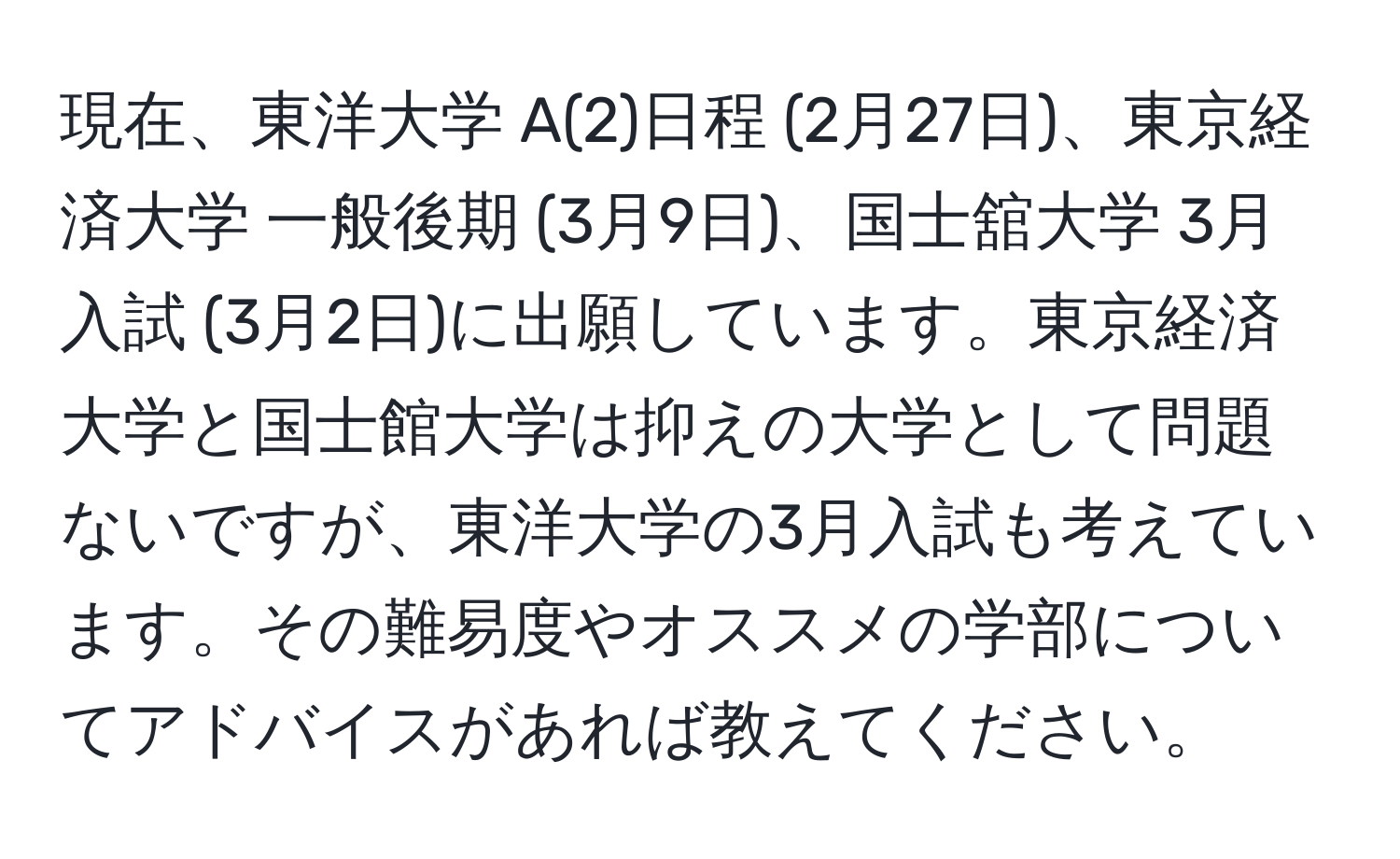 現在、東洋大学 A(2)日程 (2月27日)、東京経済大学 一般後期 (3月9日)、国士舘大学 3月入試 (3月2日)に出願しています。東京経済大学と国士館大学は抑えの大学として問題ないですが、東洋大学の3月入試も考えています。その難易度やオススメの学部についてアドバイスがあれば教えてください。