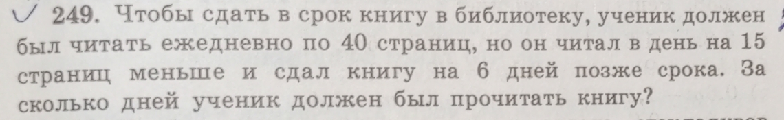 Нтобы сдать в срок книгу в библиотеку, ученик должен 
былчитать ежедневно по 4О страниц, но он читалв день на 15
страниц меньше и сдал книгу на б дней позже срока. За 
сколько дней ученик должен был прочитать книгу?