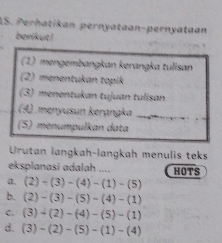 Perhatikan pernyataan-pernyataan
berikut!
(1) mengembangkan kerangka tulisan
(2) menentukan topik
(3) menentukan tujuan tulisan
(4) menyusun kerạngka_
_
(5) menumpülkan data
Urutan langkah-langkah menulis teks
eksplanasi adalah ....
HOTS
a. (2)-(3)-(4)-(1)-(5)
b. (2)-(3)-(5)-(4)-(1)
C. (3)+(2)-(4)-(5)-(1)
d. (3)-(2)-(5)-(1)-(4)