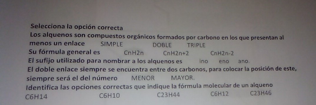 Selecciona la opción correcta
Los alquenos son compuestos orgánicos formados por carbono en los que presentan al
menos un enlace sIMPLE DOBLE TRIPLE
Su fórmula general es CnH2n overline  nH2n+2 CnH2n-2
El sufijo utilizado para nombrar a los alquenos es ino eno año.
El doble enlace siempre se encuentra entre dos carbonos, para colocar la posición de este,
siempre será el del número MENOR MAYOR.
Identifica las opciones correctas que indique la fórmula molecular de un alqueno
C6H14 C6H10 C23H44 C6H12 C23H46