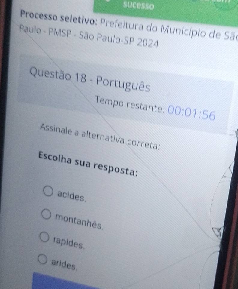 sucesso
Processo seletivo: Prefeitura do Município de São
Paulo - PMSP - São Paulo-SP 2024
Questão 18 - Português
Tempo restante: 00:01:56
Assinale a alternativa correta:
Escolha sua resposta:
acides.
montanhês.
rapides.
arides.