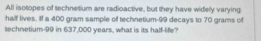 All isotopes of technetium are radioactive, but they have widely varying 
half lives. If a 400 gram sample of technetium- 99 decays to 70 grams of 
technetium- 99 in 637,000 years, what is its half-life?