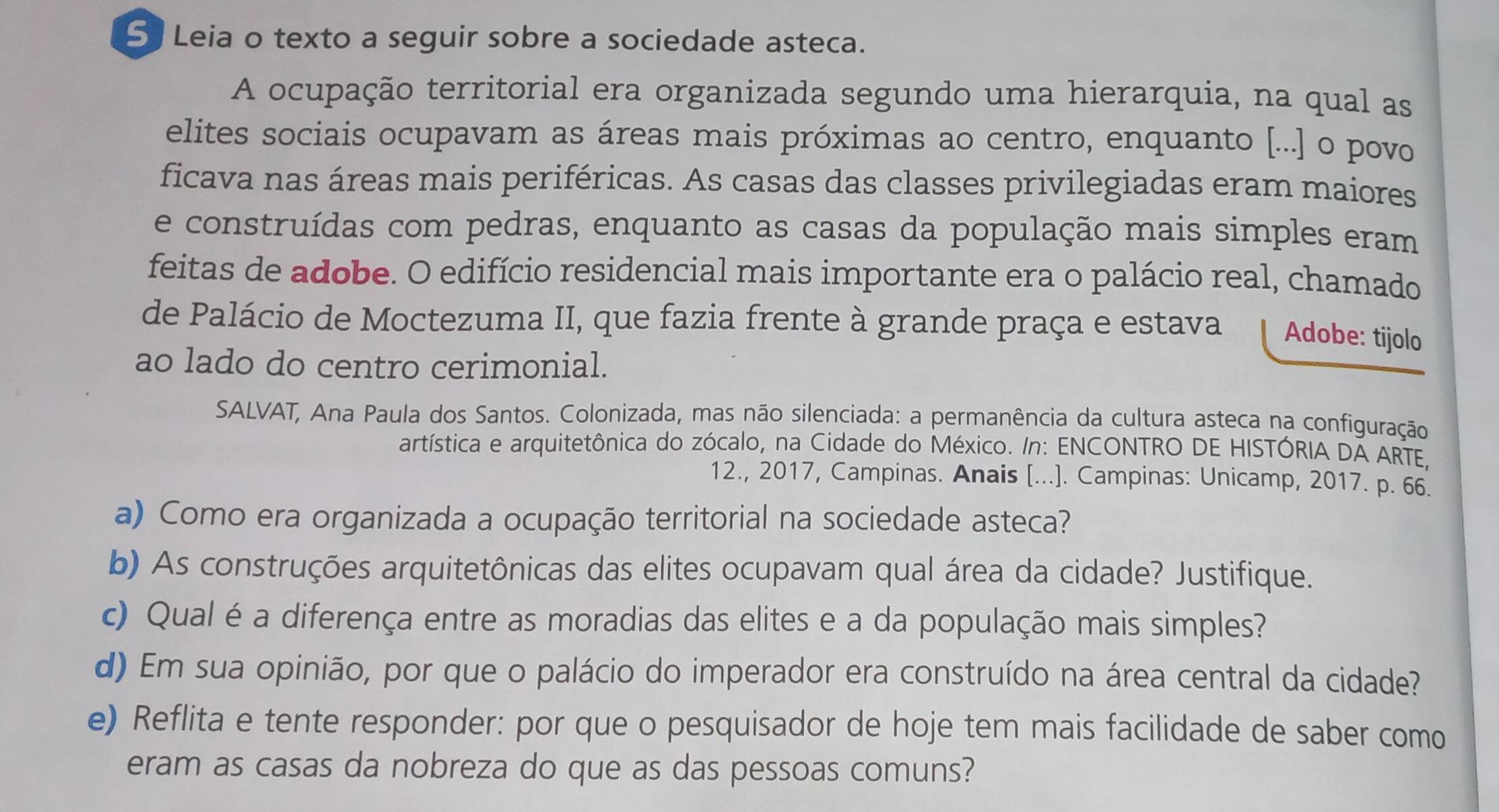 Leia o texto a seguir sobre a sociedade asteca. 
A ocupação territorial era organizada segundo uma hierarquia, na qual as 
elites sociais ocupavam as áreas mais próximas ao centro, enquanto [...] o povo 
ficava nas áreas mais periféricas. As casas das classes privilegiadas eram maiores 
e construídas com pedras, enquanto as casas da população mais simples eram 
feitas de adobe. O edifício residencial mais importante era o palácio real, chamado 
de Palácio de Moctezuma II, que fazia frente à grande praça e estava Adobe: tijolo 
ao lado do centro cerimonial. 
SALVAT, Ana Paula dos Santos. Colonizada, mas não silenciada: a permanência da cultura asteca na configuração 
artística e arquitetônica do zócalo, na Cidade do México. /n: ENCONTRO DE HISTÓRIA DA ARTE, 
12., 2017, Campinas. Anais [...]. Campinas: Unicamp, 2017. p. 66. 
a) Como era organizada a ocupação territorial na sociedade asteca? 
b) As construções arquitetônicas das elites ocupavam qual área da cidade? Justifique. 
c) Qual é a diferença entre as moradias das elites e a da população mais simples? 
d) Em sua opinião, por que o palácio do imperador era construído na área central da cidade? 
e) Reflita e tente responder: por que o pesquisador de hoje tem mais facilidade de saber como 
eram as casas da nobreza do que as das pessoas comuns?