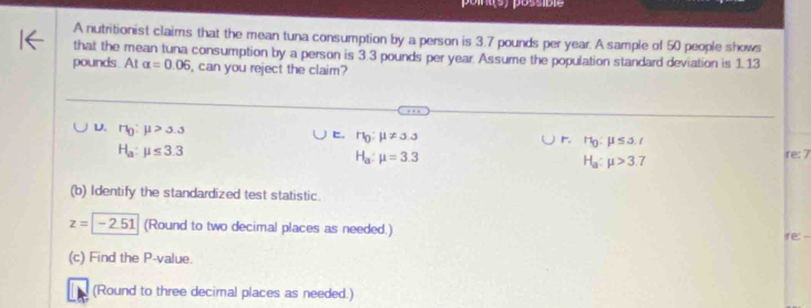 A nutritionist claims that the mean tuna consumption by a person is 3.7 pounds per year. A sample of 50 people shows
that the mean tuna consumption by a person is 3.3 pounds per year. Assume the population standard deviation is 1.13
pounds. At alpha =0.06 , can you reject the claim?
U. n_0:mu >5.3 . r_0:mu != 5.3 r r_0:mu ≤ a_r
H_a:mu ≤ 3.3
H_a:mu =3.3
H_a:mu >3.7
re: 7
(b) Identify the standardized test statistic.
z=-2.51 (Round to two decimal places as needed.)
ire: --
(c) Find the P -value.
(Round to three decimal places as needed.)