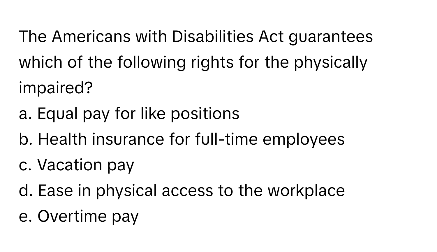 The Americans with Disabilities Act guarantees which of the following rights for the physically impaired?

a. Equal pay for like positions
b. Health insurance for full-time employees
c. Vacation pay
d. Ease in physical access to the workplace
e. Overtime pay