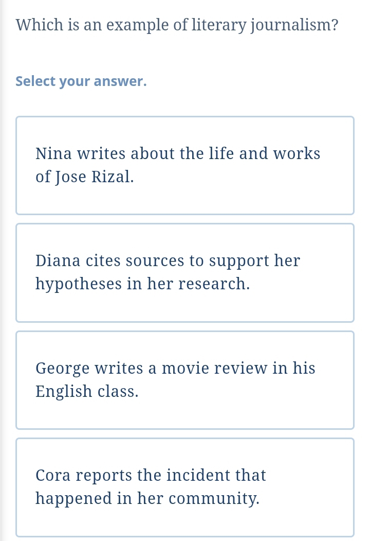 Which is an example of literary journalism?
Select your answer.
Nina writes about the life and works
of Jose Rizal.
Diana cites sources to support her
hypotheses in her research.
George writes a movie review in his
English class.
Cora reports the incident that
happened in her community.