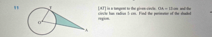 11 [AT] is a tangent to the given circle. OA=13cm and the 
circle has radius 5 cm. Find the perimeter of the shaded 
region.