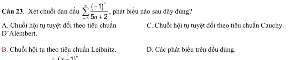 Xét chuỗi đan dấu sumlimits _(n=1)^(∈fty)frac (-1)^n5n+2 , phát biểu nào sau đây đúng?
A. Chuỗi hội tụ tuyệt đổi theo tiêu chuẩn C. Chuỗi hội tụ tuyệt đối theo tiêu chuẩn Cauchy.
D’Alembert.
B. Chuỗi hội tụ theo tiêu chuẩn Leibnitz. D. Các phát biểu trên đều đúng.
(x-1)