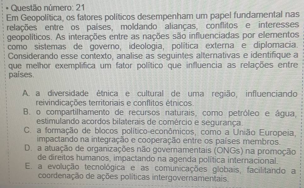 Questão número: 21
Em Geopolítica, os fatores políticos desempenham um papel fundamental nas
relações entre os países, moldando alianças, conflitos e interesses
geopolíticos. As interações entre as nações são influenciadas por elementos
como sistemas de governo, ideologia, política externa e diplomacia.
Considerando esse contexto, analise as seguintes alternativas e identifique a
que melhor exemplifica um fator político que influencia as relações entre
países.
A. a diversidade étnica e cultural de uma região, influenciando
reivindicações territoriais e conflitos étnicos.
B. o compartilhamento de recursos naturais, como petróleo e água,
estimulando acordos bilaterais de comércio e segurança.
C. a formação de blocos político-econômicos, como a União Europeia,
impactando na integração e cooperação entre os países membros.
D. a atuação de organizações não governamentais (ONGs) na promoção
de direitos humanos, impactando na agenda política internacional.
E. a evolução tecnológica e as comunicações globais, facilitando a
coordenação de ações políticas intergovernamentais.