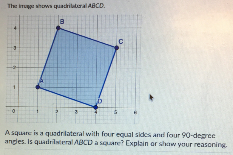 The image shows quadrilateral ABCD. 
A square is a quadrilateral with four equal sides and four 90-degree
angles. Is quadrilateral ABCD a square? Explain or show your reasoning.