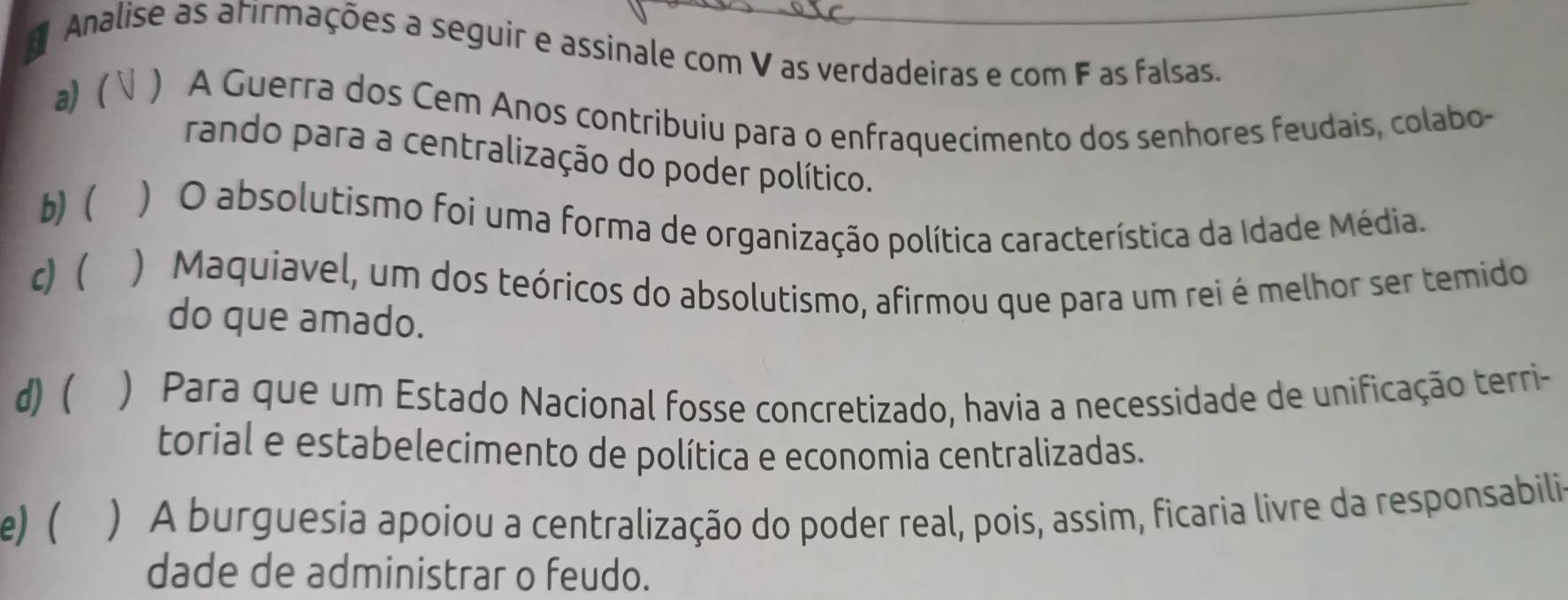 Analise as atirmações a seguir e assinale com V as verdadeiras e com F as falsas.
a) ( ) A Guerra dos Cem Anos contribuiu para o enfraquecimento dos senhores feudais, colabo-
rando para a centralização do poder político.
b)( ) O absolutismo foi uma forma de organização política característica da Idade Média.
c) ) Maquiavel, um dos teóricos do absolutismo, afirmou que para um rei é melhor ser temido
do que amado.
d)( ) Para que um Estado Nacional fosse concretizado, havia a necessidade de unificação terri-
torial e estabelecimento de política e economia centralizadas.
e)( ) A burguesia apoiou a centralização do poder real, pois, assim, ficaria livre da responsabili
dade de administrar o feudo.