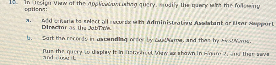 In Design View of the ApplicationListing query, modify the query with the following
options:
a. Add criteria to select all records with Administrative Assistant or User Support
Director as the JobTitle.
b. Sort the records in ascending order by LastName, and then by FirstName.
Run the query to display it in Datasheet View as shown in Figure 2, and then save
and close it.