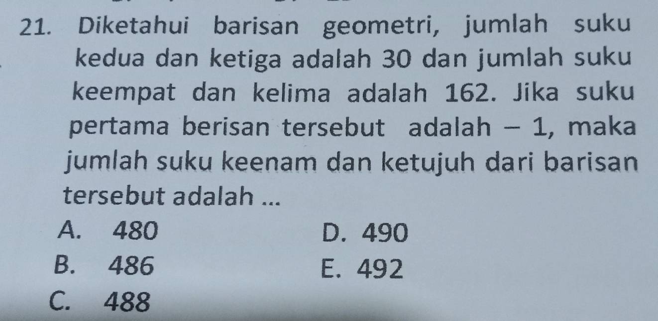 Diketahui barisan geometri, jumlah suku
kedua dan ketiga adalah 30 dan jumlah suku
keempat dan kelima adalah 162. Jika suku
pertama berisan tersebut adalah - 1, maka
jumlah suku keenam dan ketujuh dari barisan
tersebut adalah ...
A. 480 D. 490
B. 486 E. 492
C. 488