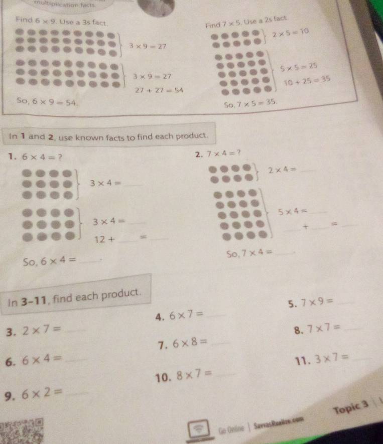 multiplication facts 
Find 6* 9. Use a 3s fact. 
Find 7* 5.Use a 2s fact.
2* 5=10
3* 9=27
5* 5=25
3* 9=27
10+25=35
27+27=54
So, 6* 9=54.
50.7* 5=35. 
In 1 and 2, use known facts to find each product. 
1. 6* 4= ? 
2. 7* 4= ?
2* 4= _
3* 4= _ 
_ 5* 4=
_ 
_ 3* 4=
+ _=_
12+ _ =_ 
50,7* 4= _. 
So, 6* 4= _. 
In 3-11, find each product. 
5. 7* 9= _ 
4. 6* 7= _ 
3. 2* 7= _8. 7* 7= _ 
7. 6* 8= _ 
6. 6* 4= _11. 3* 7= _ 
10. 8* 7= _ 
9. 6* 2= _ 
Topic 3 
Go Online | SavvasReallze.com