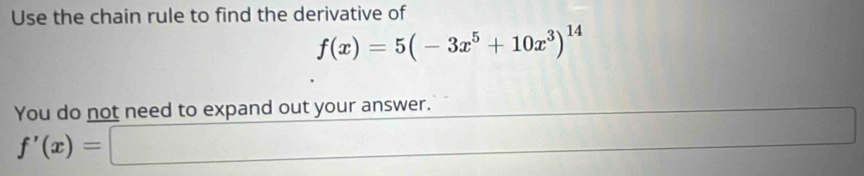 Use the chain rule to find the derivative of
f(x)=5(-3x^5+10x^3)^14
You do not need to expand out your answer.
f'(x)=□
□