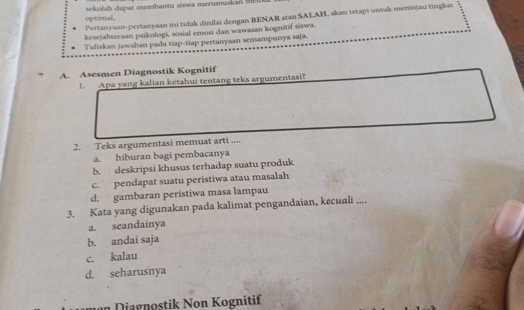 sekolah dapat membantu siswa merumuskan me l 
Pertanyaan-pertanyaan ini tidak dinilai dengan BENAR atau SALAH, akan tetapi untuk meninjau tingkat
optimal,
kesejahteraan psikologi, sosial emosi dan wawasan kognitif siswa.
Tuliskan jawaban pada tiap-tiap pertanyaan semampunya saja.
A. Asesmen Diagnostik Kognitif
1. Apa yang kalian ketahui tentang teks argumentasi?
2. Teks argumentasi memuat arti ....
a. hiburan bagi pembacanya
b. deskripsi khusus terhadap suatu produk
c. pendapat suatu peristiwa atau masalah
d. gambaran peristiwa masa lampau
3. Kata yang digunakan pada kalimat pengandaian, kecuali ....
a. seandainya
b. andai saja
c. kalau
d. seharusnya
n ia gnostik Non Kognitif