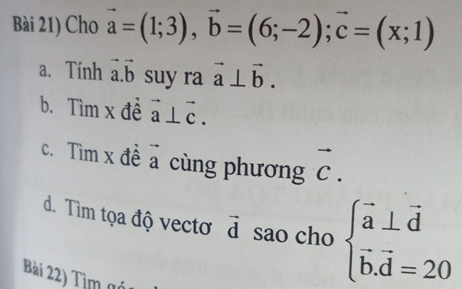 Bài 21) Cho vector a=(1;3), vector b=(6;-2); vector c=(x;1)
a. Tính vector a.vector b suy ra vector a⊥ vector b. 
b. Tìm x đề vector a⊥ vector c. 
c. Tìm x đề a cùng phương vector C. 
d. Tìm tọa độ vectơ d sao cho beginarrayl vector a⊥ vector d vector b.vector d=20endarray.
Bài 22) Tìm gó