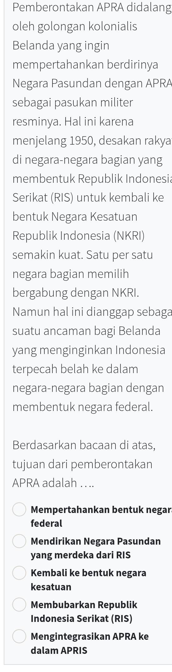 Pemberontakan APRA didalang
oleh golongan kolonialis
Belanda yang ingin
mempertahankan berdirinya
Negara Pasundan dengan APRA
sebagai pasukan militer
resminya. Hal ini karena
menjelang 1950, desakan rakya
di negara-negara bagian yang
membentuk Republik Indonesia
Serikat (RIS) untuk kembali ke
bentuk Negara Kesatuan
Republik Indonesia (NKRI)
semakin kuat. Satu per satu
negara bagian memilih
bergabung dengan NKRI.
Namun hal ini dianggap sebaga
suatu ancaman bagi Belanda
yang menginginkan Indonesia
terpecah belah ke dalam
negara-negara bagian dengan
membentuk negara federal.
Berdasarkan bacaan di atas,
tujuan dari pemberontakan
APRA adalah . ..
Mempertahankan bentuk negar.
federal
Mendirikan Negara Pasundan
yang merdeka dari RIS
Kembali ke bentuk negara
kesatuan
Membubarkan Republik
Indonesia Serikat (RIS)
Mengintegrasikan APRA ke
dalam APRIS